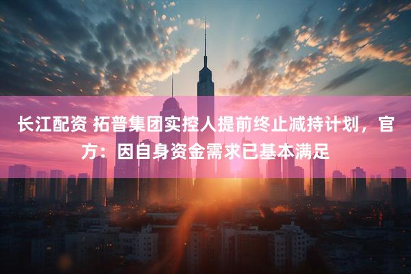 长江配资 拓普集团实控人提前终止减持计划，官方：因自身资金需求已基本满足