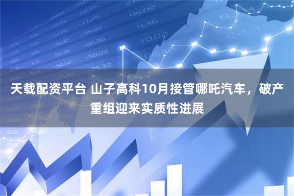 天载配资平台 山子高科10月接管哪吒汽车，破产重组迎来实质性进展
