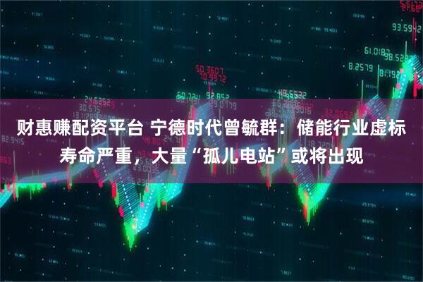 财惠赚配资平台 宁德时代曾毓群：储能行业虚标寿命严重，大量“孤儿电站”或将出现