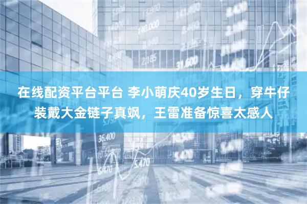 在线配资平台平台 李小萌庆40岁生日，穿牛仔装戴大金链子真飒，王雷准备惊喜太感人