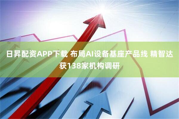 日昇配资APP下载 布局AI设备基座产品线 精智达获138家机构调研