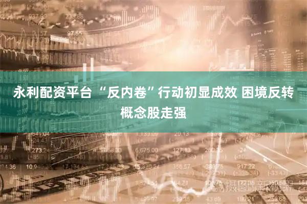 永利配资平台 “反内卷”行动初显成效 困境反转概念股走强