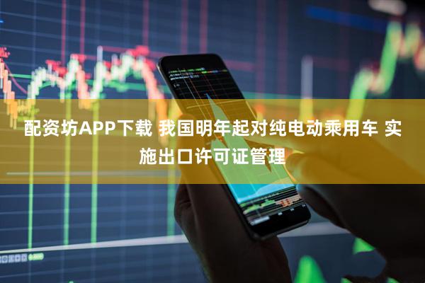 配资坊APP下载 我国明年起对纯电动乘用车 实施出口许可证管理