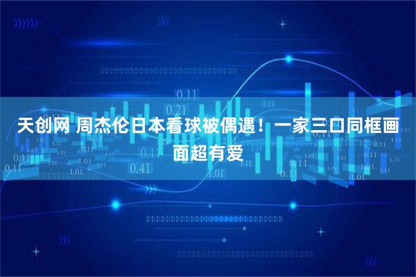 天创网 周杰伦日本看球被偶遇！一家三口同框画面超有爱