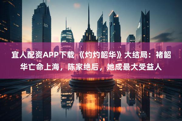 宜人配资APP下载 《灼灼韶华》大结局：褚韶华亡命上海，陈家绝后，她成最大受益人