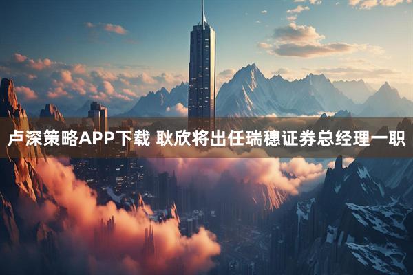 卢深策略APP下载 耿欣将出任瑞穗证券总经理一职