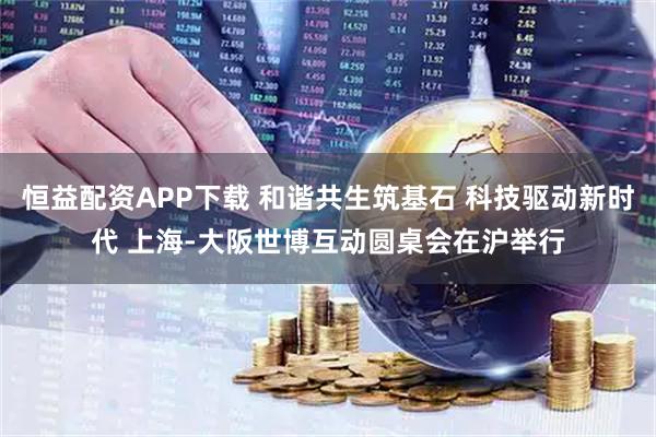 恒益配资APP下载 和谐共生筑基石 科技驱动新时代 上海-大阪世博互动圆桌会在沪举行