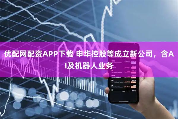 优配网配资APP下载 申华控股等成立新公司，含AI及机器人业务
