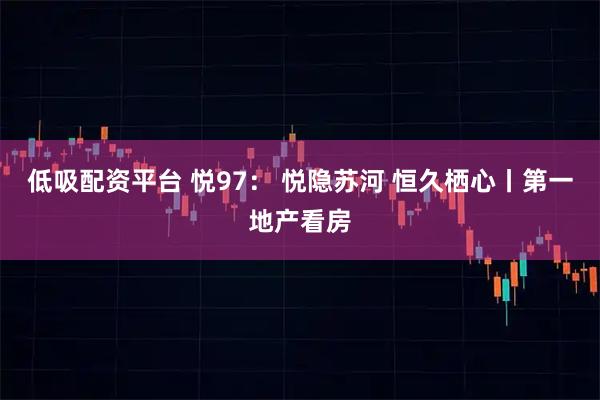 低吸配资平台 悦97： 悦隐苏河 恒久栖心丨第一地产看房