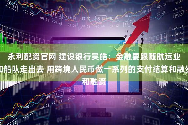 永利配资官网 建设银行吴皓：金融要跟随航运业和船队走出去 用跨境人民币做一系列的支付结算和融资