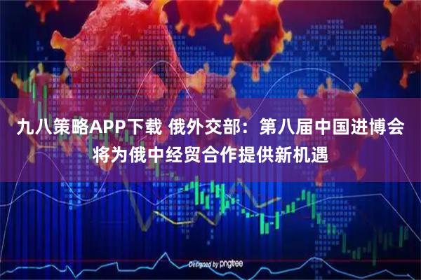 九八策略APP下载 俄外交部：第八届中国进博会将为俄中经贸合作提供新机遇
