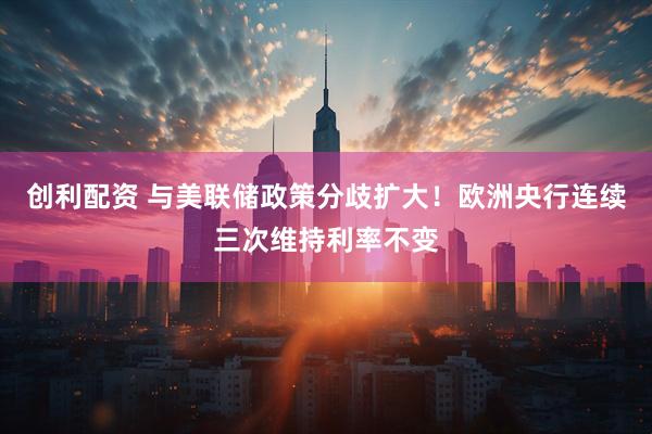 创利配资 与美联储政策分歧扩大！欧洲央行连续三次维持利率不变