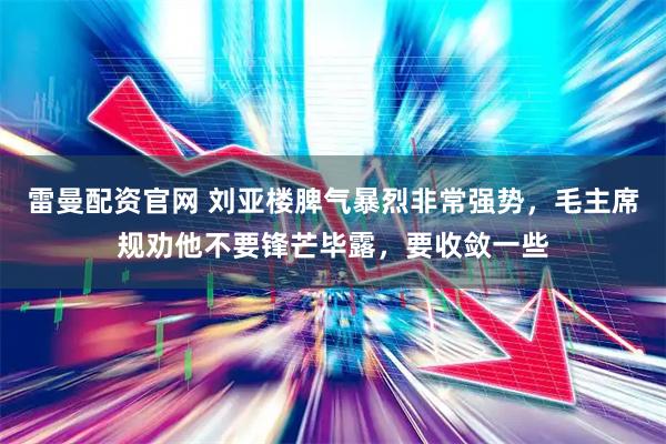 雷曼配资官网 刘亚楼脾气暴烈非常强势，毛主席规劝他不要锋芒毕露，要收敛一些