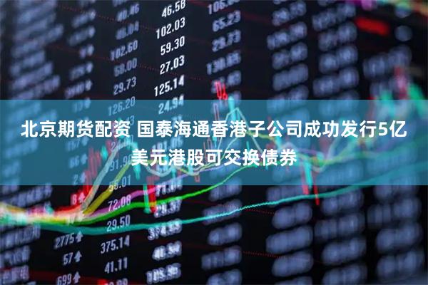 北京期货配资 国泰海通香港子公司成功发行5亿美元港股可交换债券