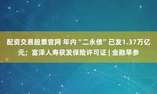 配资交易股票官网 年内“二永债”已发1.37万亿元；富泽人寿获发保险许可证 | 金融早参