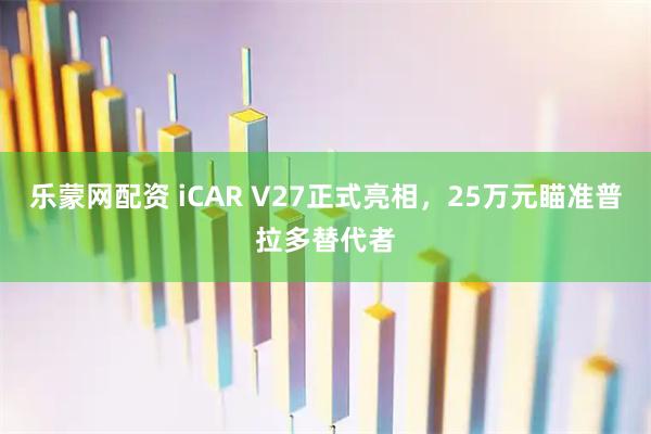 乐蒙网配资 iCAR V27正式亮相，25万元瞄准普拉多替代者