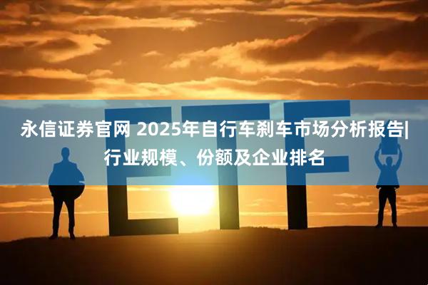 永信证券官网 2025年自行车刹车市场分析报告|行业规模、份额及企业排名