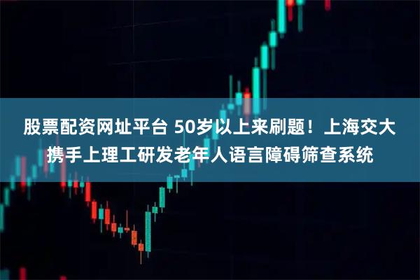 股票配资网址平台 50岁以上来刷题!上海交大携手上理工研发老年人语言障碍筛查系统