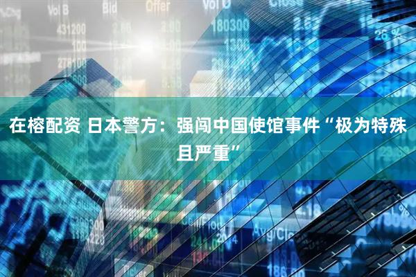 在榕配资 日本警方：强闯中国使馆事件“极为特殊且严重”