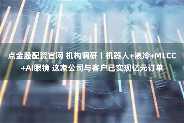 点金股配资官网 机构调研丨机器人+液冷+MLCC+AI眼镜 这家公司与客户已实现亿元订单
