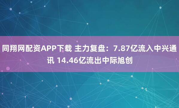 同翔网配资APP下载 主力复盘：7.87亿流入中兴通讯 14.46亿流出中际旭创