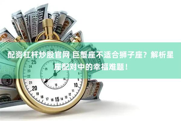 配资杠杆炒股官网 巨蟹座不适合狮子座？解析星座配对中的幸福难题！