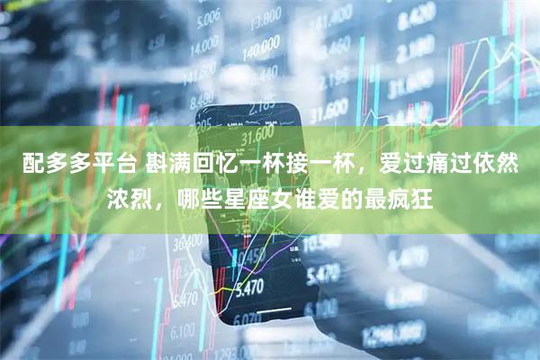 配多多平台 斟满回忆一杯接一杯，爱过痛过依然浓烈，哪些星座女谁爱的最疯狂