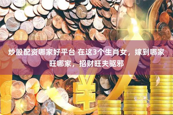 炒股配资哪家好平台 在这3个生肖女，嫁到哪家旺哪家，招财旺夫驱邪