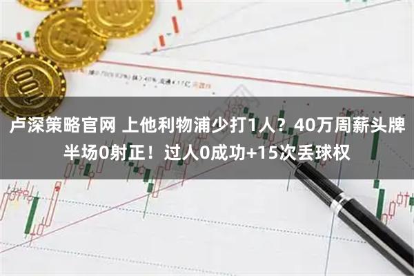 卢深策略官网 上他利物浦少打1人？40万周薪头牌半场0射正！过人0成功+15次丢球权