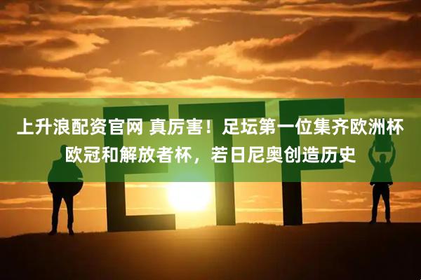 上升浪配资官网 真厉害！足坛第一位集齐欧洲杯欧冠和解放者杯，若日尼奥创造历史