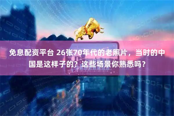 免息配资平台 26张70年代的老照片，当时的中国是这样子的？这些场景你熟悉吗？