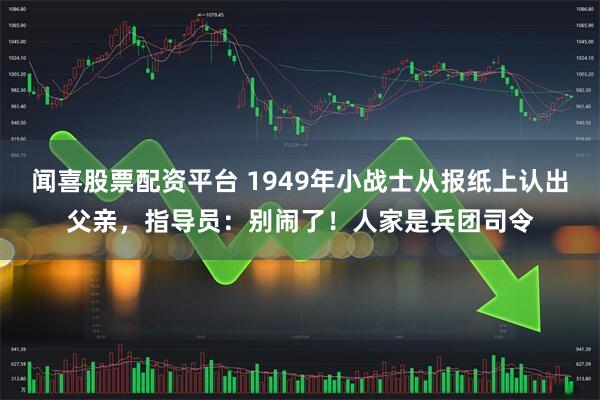 闻喜股票配资平台 1949年小战士从报纸上认出父亲,指导员:别闹了!人家是兵团司令