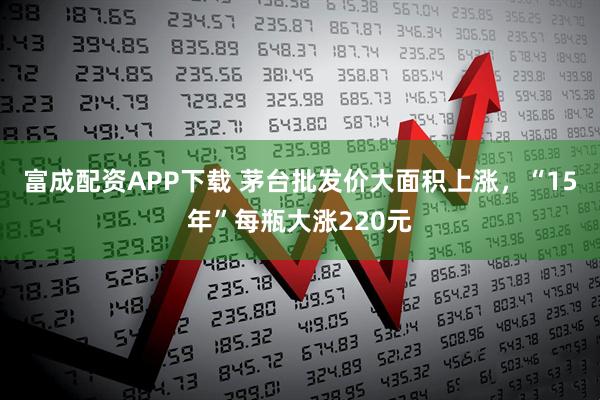 富成配资APP下载 茅台批发价大面积上涨，“15年”每瓶大涨220元