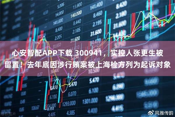 心安智配APP下载 300941,实控人张更生被留置!去年底因涉行贿案被上海检方列为起诉对象