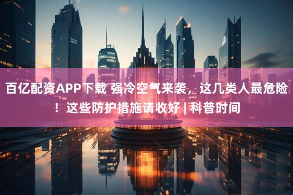 百亿配资APP下载 强冷空气来袭，这几类人最危险！这些防护措施请收好 | 科普时间