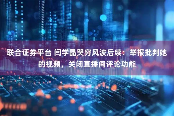 联合证券平台 闫学晶哭穷风波后续:举报批判她的视频,关闭直播间评论功能