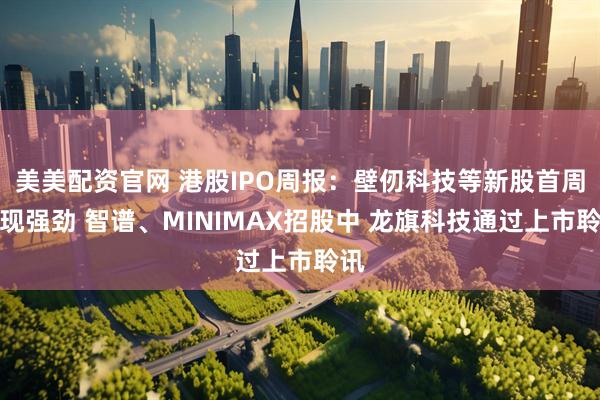 美美配资官网 港股IPO周报：壁仞科技等新股首周表现强劲 智谱、MINIMAX招股中 龙旗科技通过上市聆讯