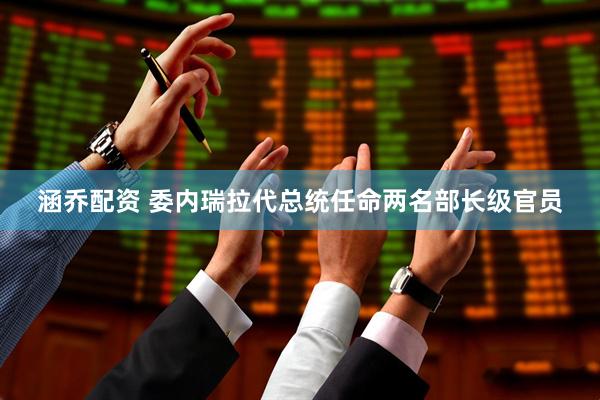 涵乔配资 委内瑞拉代总统任命两名部长级官员