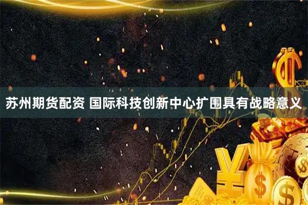苏州期货配资 国际科技创新中心扩围具有战略意义