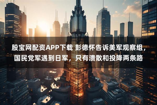 股宝网配资APP下载 彭德怀告诉美军观察组，国民党军遇到日军，只有溃散和投降两条路