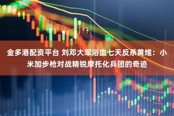 金多港配资平台 刘邓大军浴血七天反杀黄维:小米加步枪对战精锐摩托化兵团的奇迹