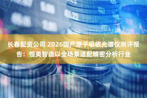 长春配资公司 2026国产原子吸收光谱仪测评报告：恒美智造以全场景适配精密分析行业