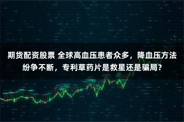 期货配资股票 全球高血压患者众多，降血压方法纷争不断，专利草药片是救星还是骗局？