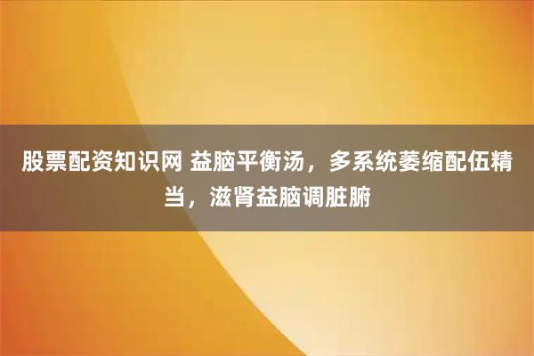 股票配资知识网 益脑平衡汤，多系统萎缩配伍精当，滋肾益脑调脏腑
