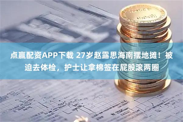 点赢配资APP下载 27岁赵露思海南摆地摊！被迫去体检，护士让拿棉签在屁股滚两圈
