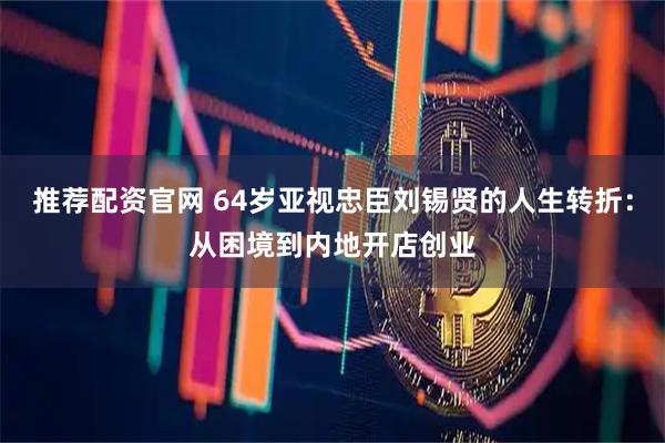 推荐配资官网 64岁亚视忠臣刘锡贤的人生转折：从困境到内地开店创业