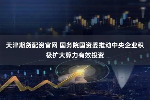 天津期货配资官网 国务院国资委推动中央企业积极扩大算力有效投资