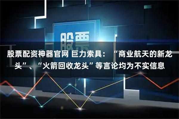 股票配资神器官网 巨力索具： “商业航天的新龙头”、“火箭回收龙头”等言论均为不实信息