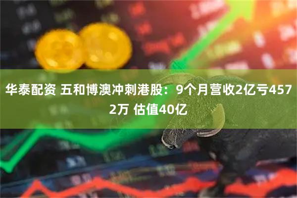 华泰配资 五和博澳冲刺港股：9个月营收2亿亏4572万 估值40亿