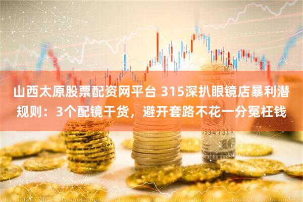 山西太原股票配资网平台 315深扒眼镜店暴利潜规则：3个配镜干货，避开套路不花一分冤枉钱